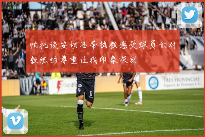 帕托谈安切洛蒂执教感受球员们对教练的尊重让我印象深刻
