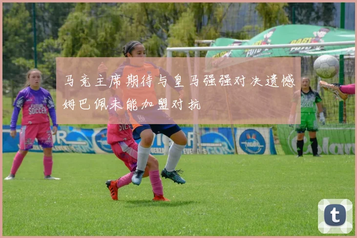 马竞主席期待与皇马强强对决遗憾姆巴佩未能加盟对抗