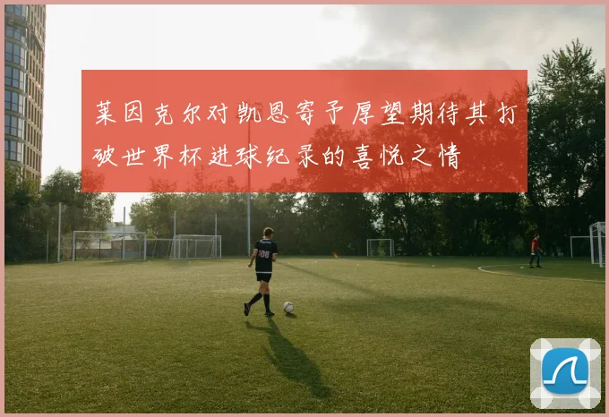 莱因克尔对凯恩寄予厚望期待其打破世界杯进球纪录的喜悦之情