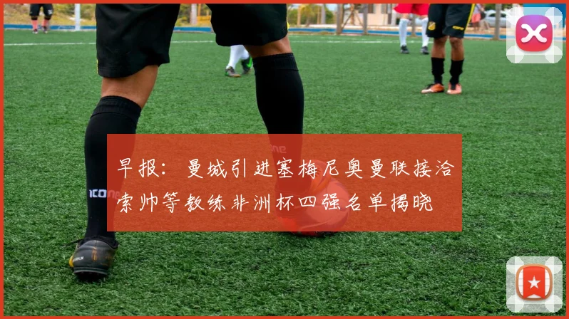 早报：曼城引进塞梅尼奥曼联接洽索帅等教练非洲杯四强名单揭晓