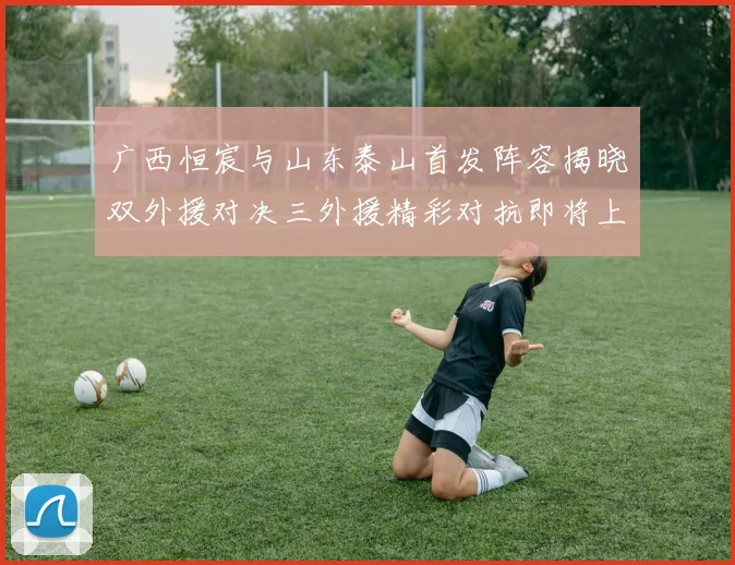 广西恒宸与山东泰山首发阵容揭晓双外援对决三外援精彩对抗即将上演