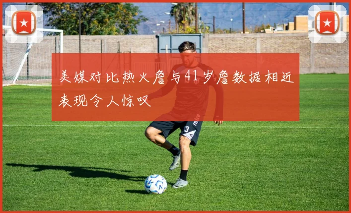 美媒对比热火詹与41岁詹数据相近表现令人惊叹
