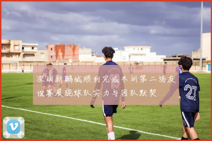 深圳新鹏城顺利完成冬训第二场友谊赛展现球队实力与团队默契