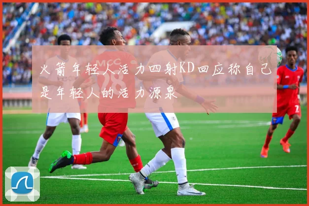 火箭年轻人活力四射KD回应称自己是年轻人的活力源泉