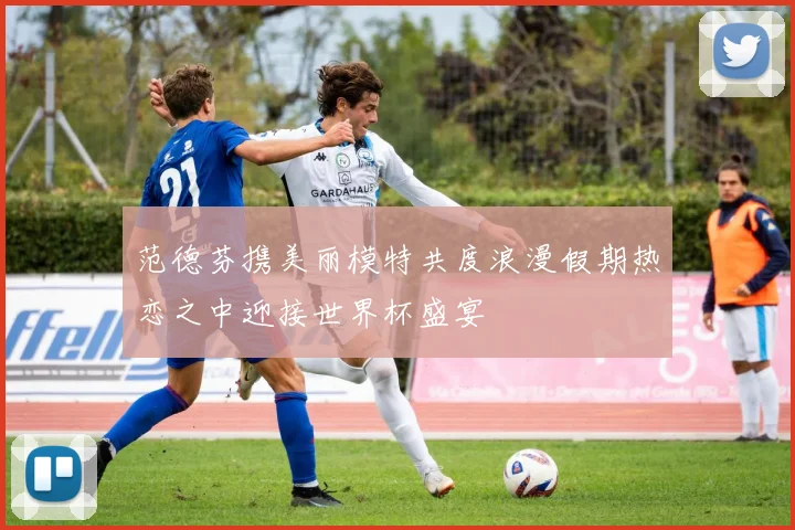 范德芬携美丽模特共度浪漫假期热恋之中迎接世界杯盛宴