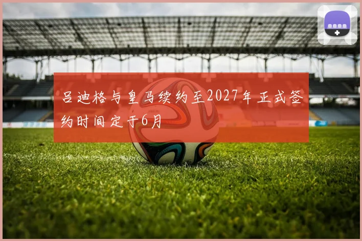吕迪格与皇马续约至2027年正式签约时间定于6月