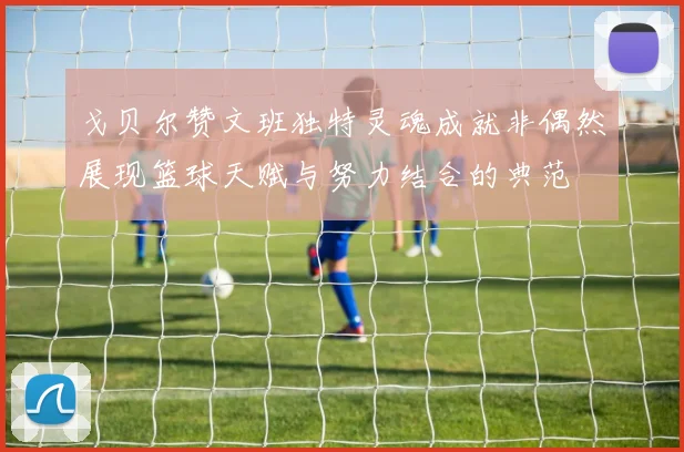戈贝尔赞文班独特灵魂成就非偶然展现篮球天赋与努力结合的典范