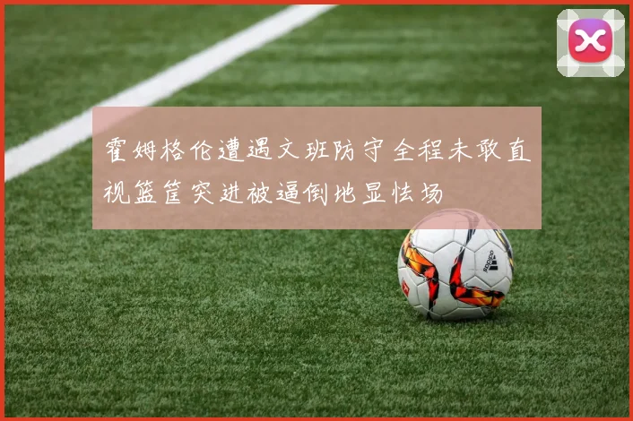 霍姆格伦遭遇文班防守全程未敢直视篮筐突进被逼倒地显怯场