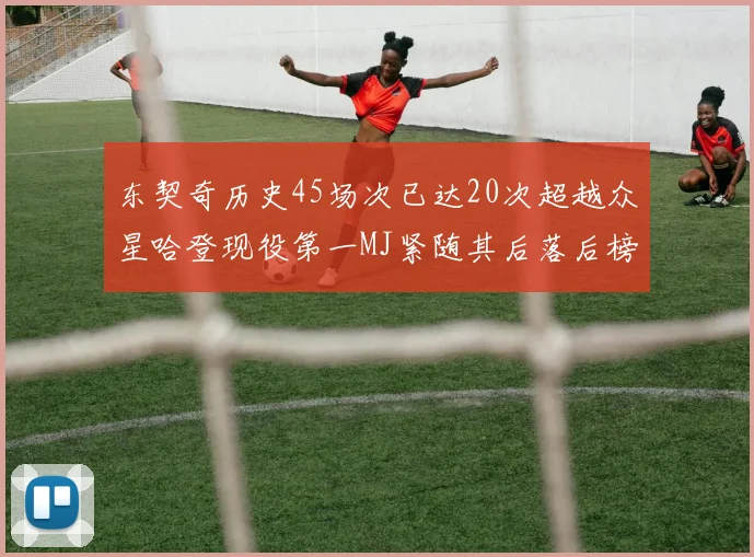东契奇历史45场次已达20次超越众星哈登现役第一MJ紧随其后落后榜首100场
