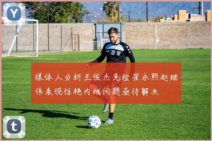 媒体人分析王俊杰免检崔永熙赵继伟表现惊艳内线问题亟待解决