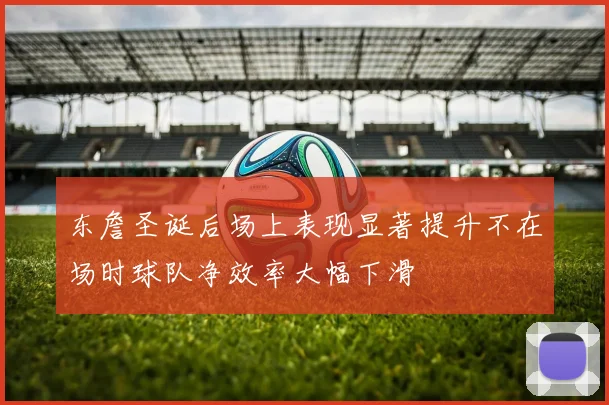 东詹圣诞后场上表现显著提升不在场时球队净效率大幅下滑