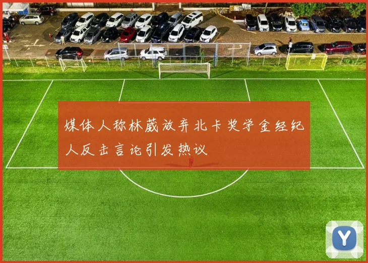 媒体人称林葳放弃北卡奖学金经纪人反击言论引发热议