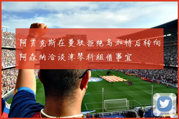 阿贾克斯在曼联拒绝乌加特后转向阿森纳洽谈津琴科租借事宜